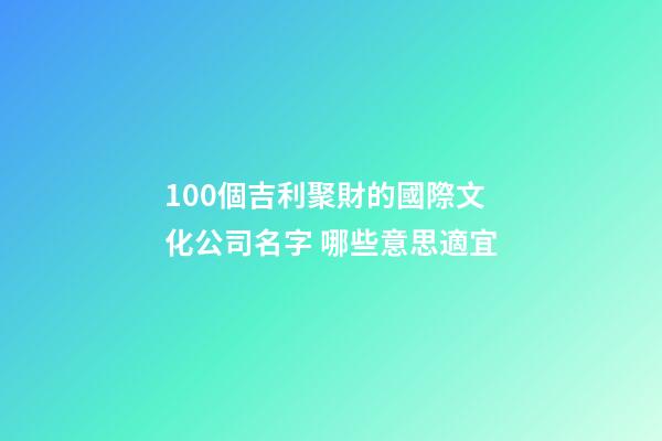 100個吉利聚財的國際文化公司名字 哪些意思適宜